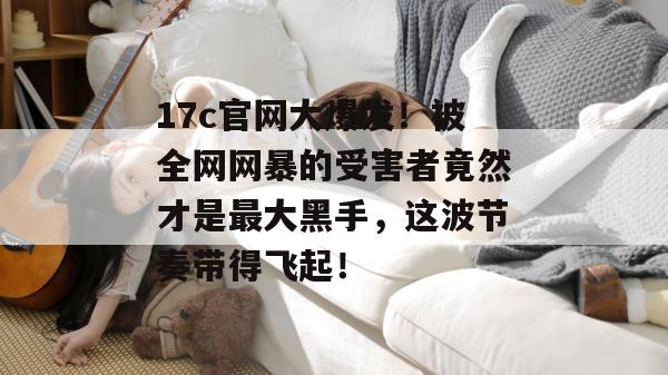 17c官网大爆发！被全网网暴的受害者竟然才是最大黑手，这波节奏带得飞起！