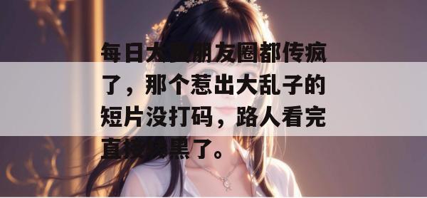 每日大赛朋友圈都传疯了，那个惹出大乱子的短片没打码，路人看完直接转黑了。