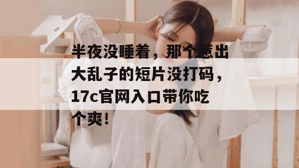 半夜没睡着，那个惹出大乱子的短片没打码，17c官网入口带你吃个爽！