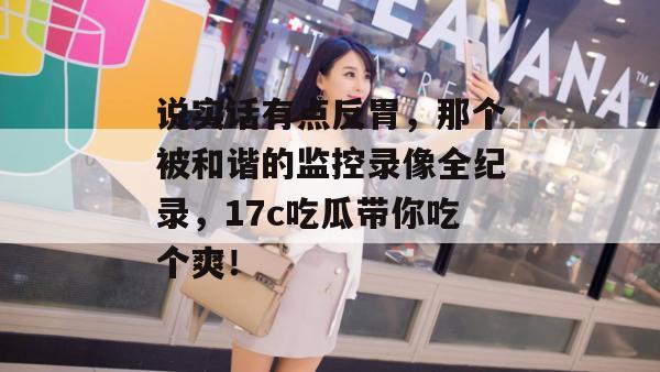 说实话有点反胃，那个被和谐的监控录像全纪录，17c吃瓜带你吃个爽！