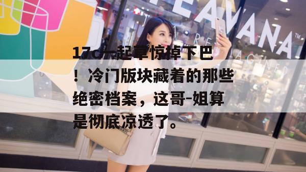 17c一起草惊掉下巴！冷门版块藏着的那些绝密档案，这哥-姐算是彻底凉透了。
