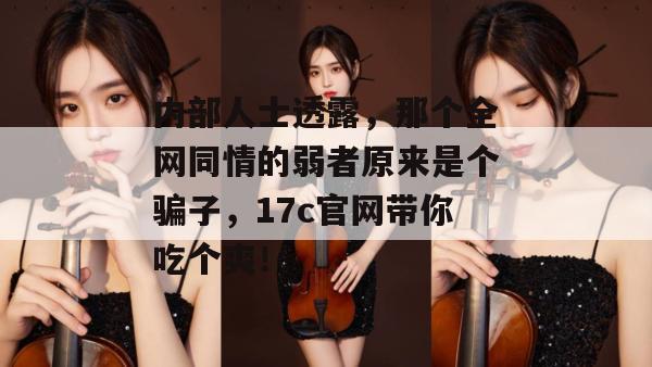 内部人士透露，那个全网同情的弱者原来是个骗子，17c官网带你吃个爽！