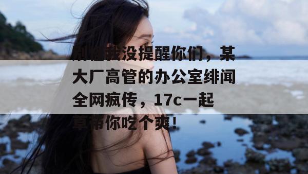 别怪我没提醒你们，某大厂高管的办公室绯闻全网疯传，17c一起草带你吃个爽！