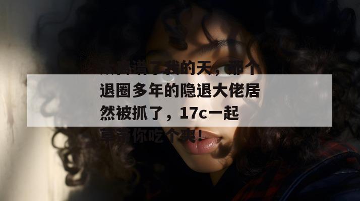 太离谱了我的天，那个退圈多年的隐退大佬居然被抓了，17c一起草带你吃个爽！