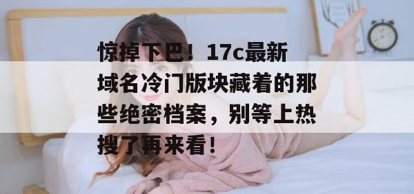 惊掉下巴！17c最新域名冷门版块藏着的那些绝密档案，别等上热搜了再来看！