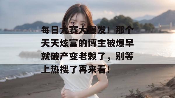 每日大赛大爆发！那个天天炫富的博主被爆早就破产变老赖了，别等上热搜了再来看！