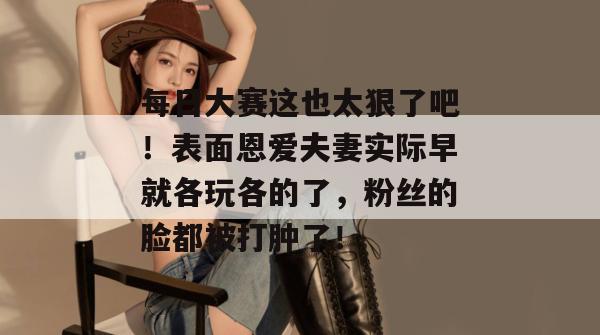 每日大赛这也太狠了吧！表面恩爱夫妻实际早就各玩各的了，粉丝的脸都被打肿了！