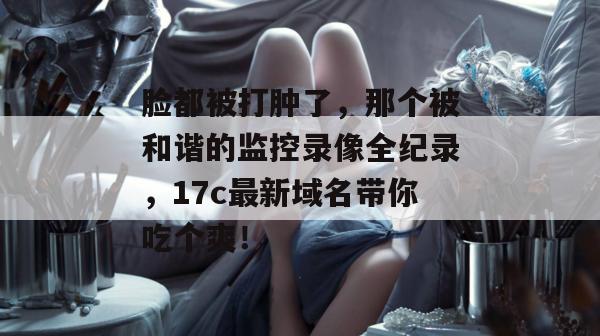 脸都被打肿了，那个被和谐的监控录像全纪录，17c最新域名带你吃个爽！