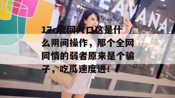 17c官网入口这是什么阴间操作，那个全网同情的弱者原来是个骗子，吃瓜速度进！