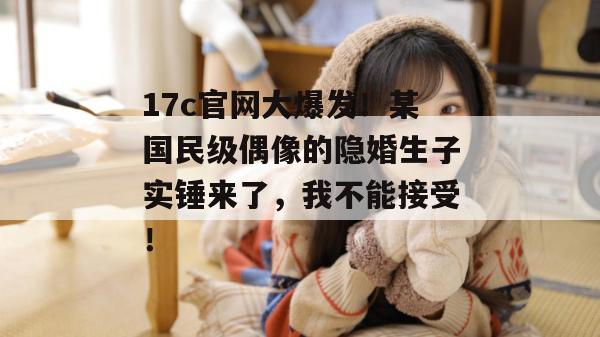 17c官网大爆发！某国民级偶像的隐婚生子实锤来了，我不能接受！