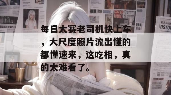 每日大赛老司机快上车，大尺度照片流出懂的都懂速来，这吃相，真的太难看了。