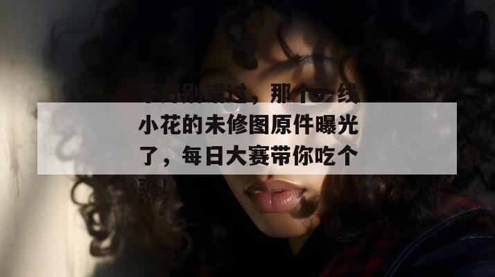 千万别错过，那个一线小花的未修图原件曝光了，每日大赛带你吃个爽！