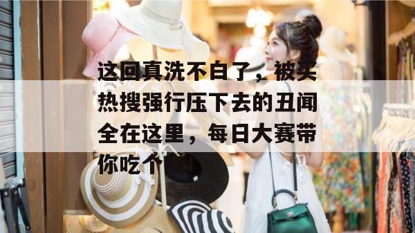 这回真洗不白了，被买热搜强行压下去的丑闻全在这里，每日大赛带你吃个爽！