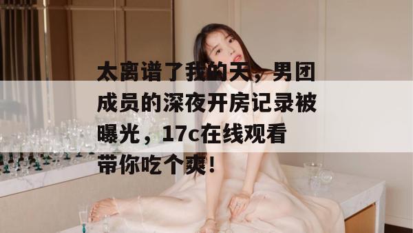 太离谱了我的天,男团成员的深夜开房记录被曝光,17c在线观看带你吃个爽! 太离谱了我的天,男团成员的深夜开房记录被曝光,17c在线观看带你吃个爽!