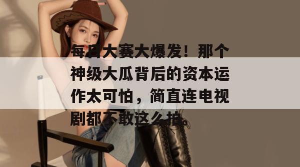 每日大赛大爆发!那个神级大瓜背后的资本运作太可怕,简直连电视剧都不敢这么拍。 每日大赛大爆发!那个神级大瓜背后的资本运作太可怕,简直连电视剧都不敢这么拍。