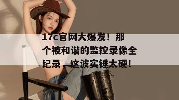 17c官网大爆发！那个被和谐的监控录像全纪录，这波实锤太硬！