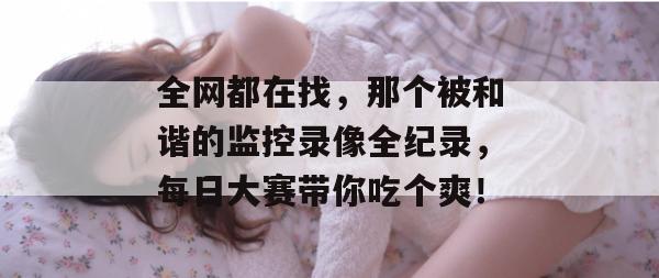 全网都在找,那个被和谐的监控录像全纪录,每日大赛带你吃个爽! 全网都在找,那个被和谐的监控录像全纪录,每日大赛带你吃个爽!