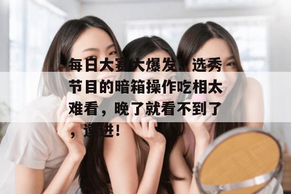 每日大赛大爆发!选秀节目的暗箱操作吃相太难看,晚了就看不到了,速进! 每日大赛大爆发!选秀节目的暗箱操作吃相太难看,晚了就看不到了,速进!