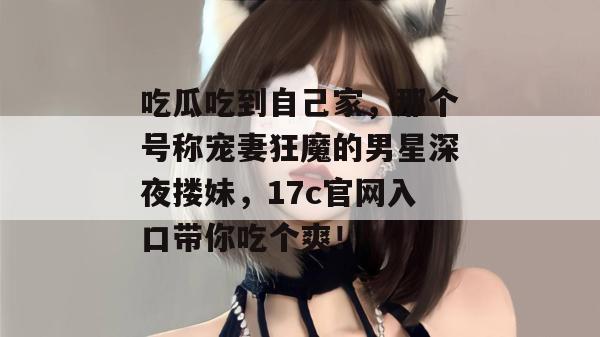 吃瓜吃到自己家,那个号称宠妻狂魔的男星深夜搂妹,17c官网入口带你吃个爽! 吃瓜吃到自己家,那个号称宠妻狂魔的男星深夜搂妹,17c官网入口带你吃个爽!