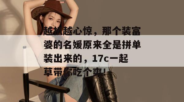 越扒越心惊，那个装富婆的名媛原来全是拼单装出来的，17c一起草带你吃个爽！