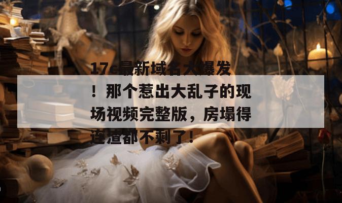 17c最新域名大爆发！那个惹出大乱子的现场视频完整版，房塌得连渣都不剩了！