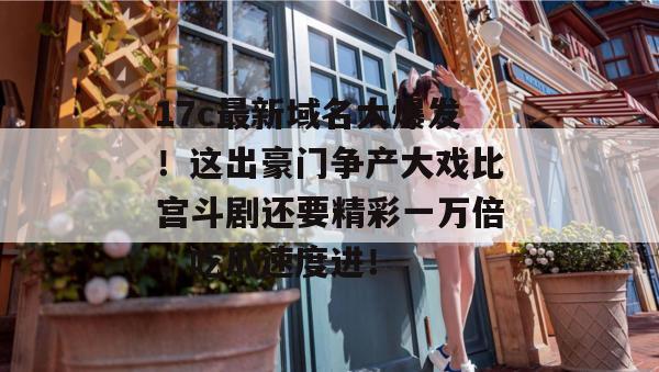 17c最新域名大爆发！这出豪门争产大戏比宫斗剧还要精彩一万倍，吃瓜速度进！
