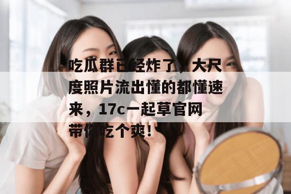 吃瓜群已经炸了，大尺度照片流出懂的都懂速来，17c一起草官网带你吃个爽！