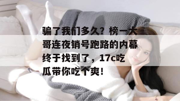 骗了我们多久？榜一大哥连夜销号跑路的内幕终于找到了，17c吃瓜带你吃个爽！