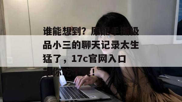 谁能想到？原配手撕极品小三的聊天记录太生猛了，17c官网入口带你吃个爽！