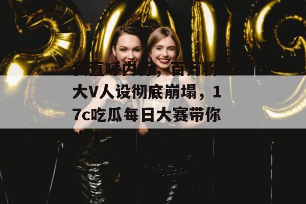 我直呼内行，百万粉丝大V人设彻底崩塌，17c吃瓜每日大赛带你吃个爽！