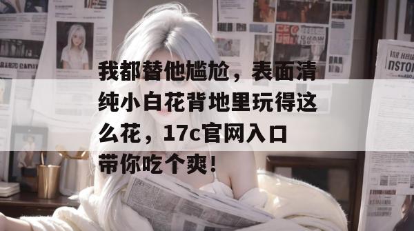 我都替他尴尬，表面清纯小白花背地里玩得这么花，17c官网入口带你吃个爽！