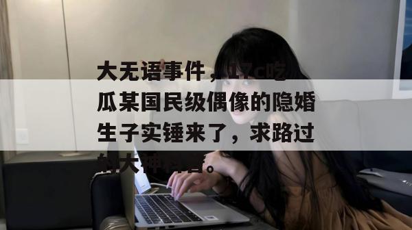 大无语事件，17c吃瓜某国民级偶像的隐婚生子实锤来了，求路过的大神科普。