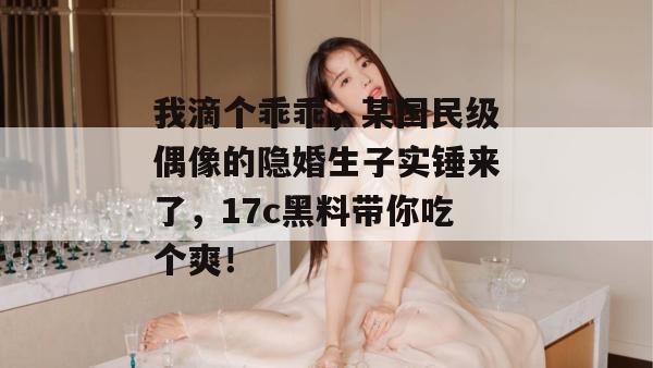 我滴个乖乖，某国民级偶像的隐婚生子实锤来了，17c黑料带你吃个爽！